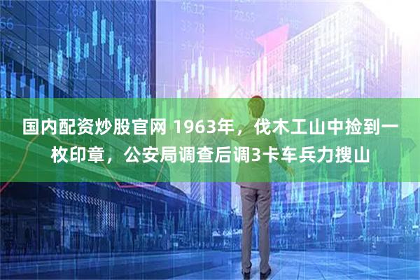 国内配资炒股官网 1963年，伐木工山中捡到一枚印章，公安局调查后调3卡车兵力搜山