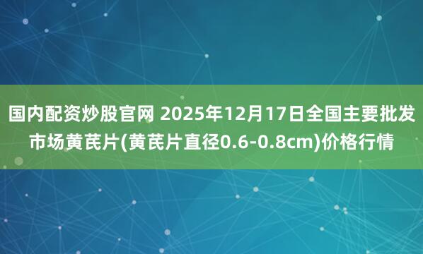 国内配资炒股官网 2025年12月17日全国主要批发市场黄芪片(黄芪片直径0.6-0.8cm)价格行情