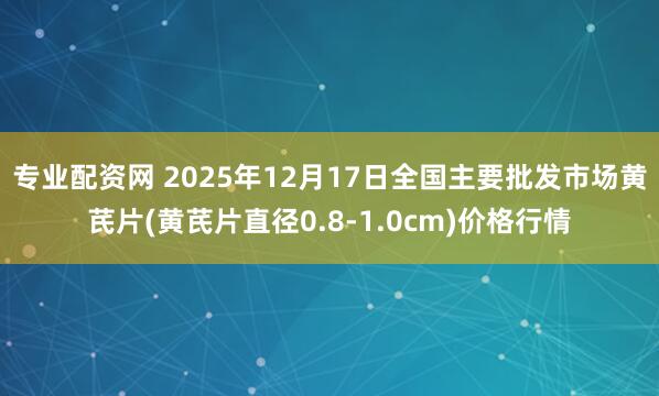 专业配资网 2025年12月17日全国主要批发市场黄芪片(黄芪片直径0.8-1.0cm)价格行情