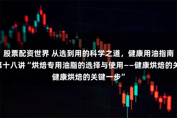 股票配资世界 从选到用的科学之道，健康用油指南20讲：第十八讲“烘焙专用油脂的选择与使用——健康烘焙的关键一步”