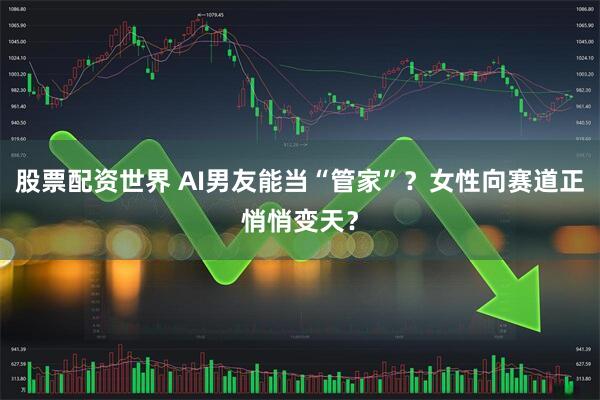 股票配资世界 AI男友能当“管家”？女性向赛道正悄悄变天？