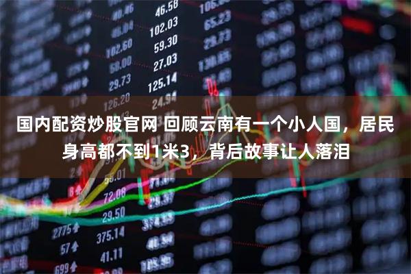 国内配资炒股官网 回顾云南有一个小人国，居民身高都不到1米3，背后故事让人落泪
