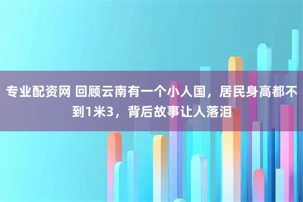 专业配资网 回顾云南有一个小人国，居民身高都不到1米3，背后故事让人落泪